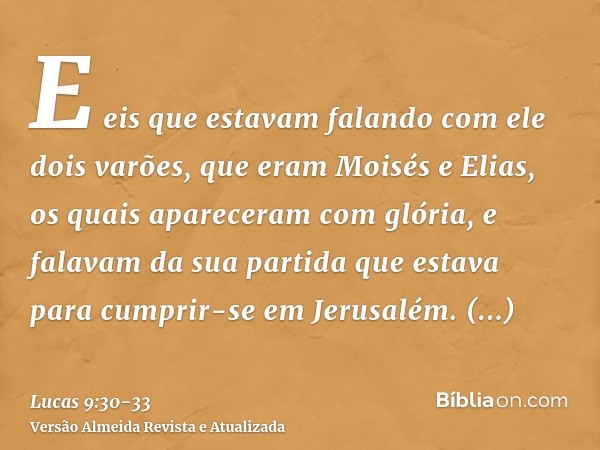 E eis que estavam falando com ele dois varões, que eram Moisés e Elias,os quais apareceram com glória, e falavam da sua partida que estava para cumprir-se em Je