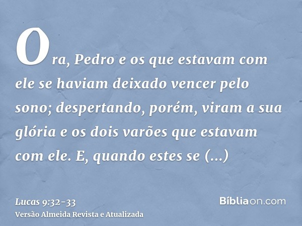 Ora, Pedro e os que estavam com ele se haviam deixado vencer pelo sono; despertando, porém, viram a sua glória e os dois varões que estavam com ele.E, quando es