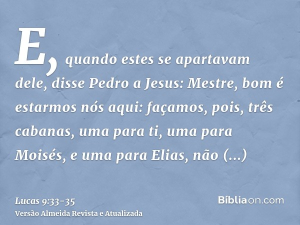 E, quando estes se apartavam dele, disse Pedro a Jesus: Mestre, bom é estarmos nós aqui: façamos, pois, três cabanas, uma para ti, uma para Moisés, e uma para E