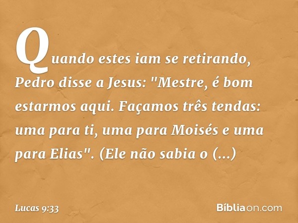 Quando estes iam se retirando, Pedro disse a Jesus: "Mestre, é bom estarmos aqui. Façamos três tendas: uma para ti, uma para Moisés e uma para Elias". (Ele não 