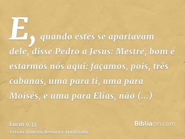 E, quando estes se apartavam dele, disse Pedro a Jesus: Mestre, bom é estarmos nós aqui: façamos, pois, três cabanas, uma para ti, uma para Moisés, e uma para E