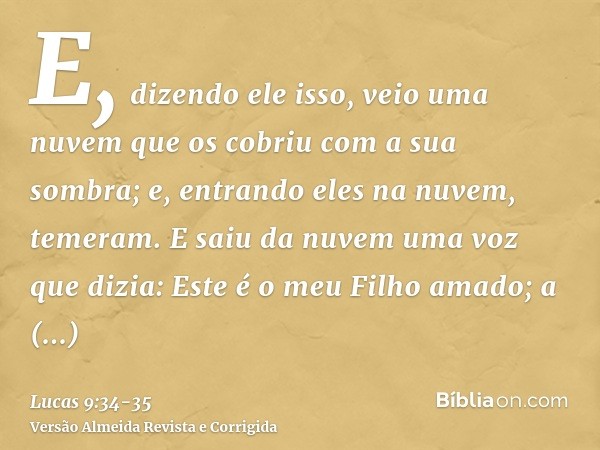E, dizendo ele isso, veio uma nuvem que os cobriu com a sua sombra; e, entrando eles na nuvem, temeram.E saiu da nuvem uma voz que dizia: Este é o meu Filho ama