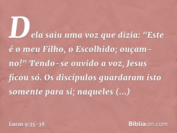 Dela saiu uma voz que dizia: "Este é o meu Filho, o Escolhido; ouçam-no!" Tendo-se ouvido a voz, Jesus ficou só. Os discípulos guardaram isto somente para si; n