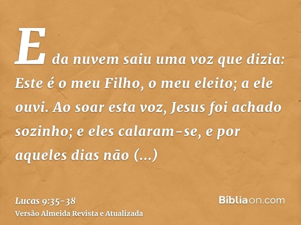 E da nuvem saiu uma voz que dizia: Este é o meu Filho, o meu eleito; a ele ouvi.Ao soar esta voz, Jesus foi achado sozinho; e eles calaram-se, e por aqueles dia