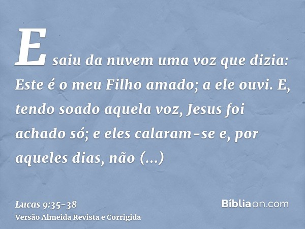 E saiu da nuvem uma voz que dizia: Este é o meu Filho amado; a ele ouvi.E, tendo soado aquela voz, Jesus foi achado só; e eles calaram-se e, por aqueles dias, n