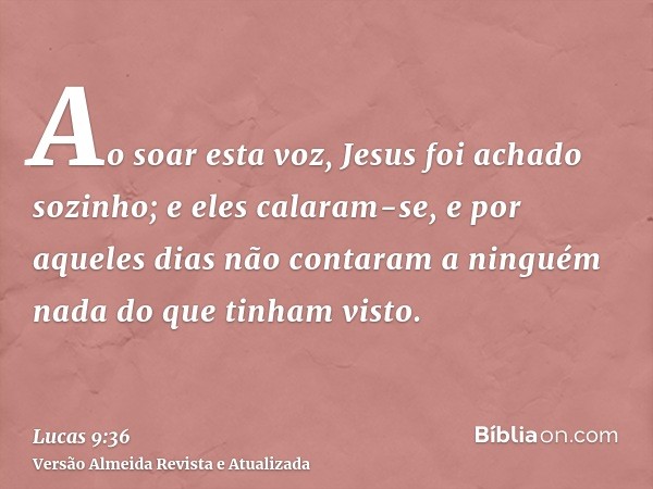 Ao soar esta voz, Jesus foi achado sozinho; e eles calaram-se, e por aqueles dias não contaram a ninguém nada do que tinham visto.