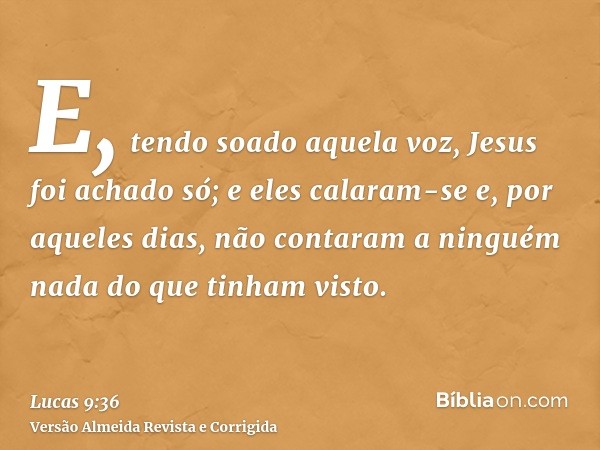 E, tendo soado aquela voz, Jesus foi achado só; e eles calaram-se e, por aqueles dias, não contaram a ninguém nada do que tinham visto.