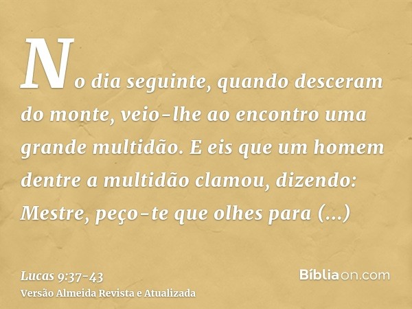 No dia seguinte, quando desceram do monte, veio-lhe ao encontro uma grande multidão.E eis que um homem dentre a multidão clamou, dizendo: Mestre, peço-te que ol