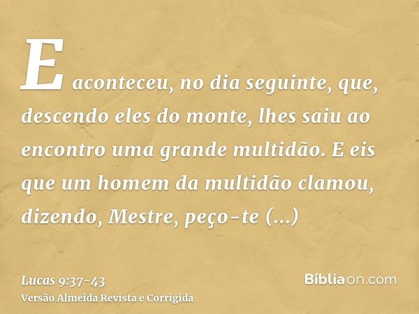 E aconteceu, no dia seguinte, que, descendo eles do monte, lhes saiu ao encontro uma grande multidão.E eis que um homem da multidão clamou, dizendo, Mestre, peç