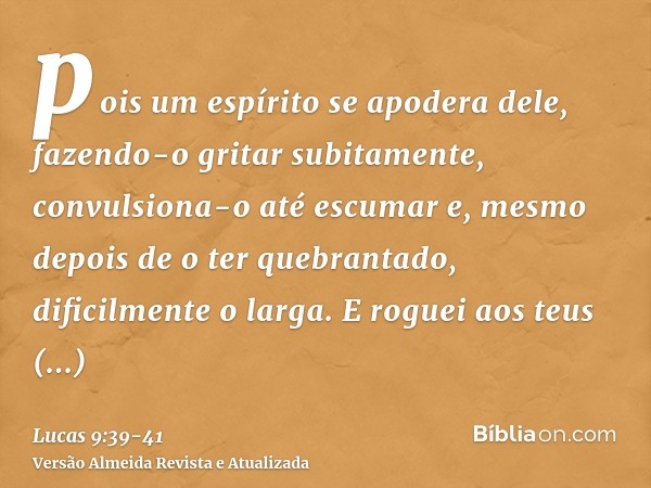pois um espírito se apodera dele, fazendo-o gritar subitamente, convulsiona-o até escumar e, mesmo depois de o ter quebrantado, dificilmente o larga.E roguei ao