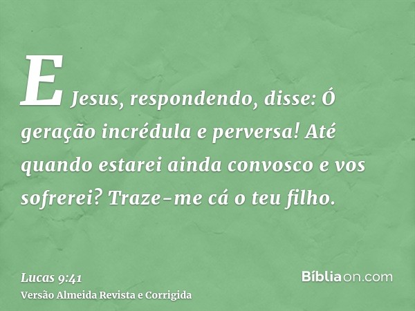 E Jesus, respondendo, disse: Ó geração incrédula e perversa! Até quando estarei ainda convosco e vos sofrerei? Traze-me cá o teu filho.