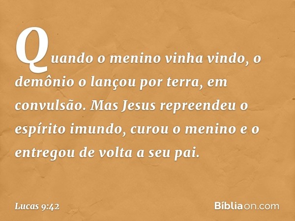 Quando o menino vinha vindo, o demônio o lançou por terra, em convulsão. Mas Jesus repreendeu o espírito imundo, curou o menino e o entregou de volta a seu pai.