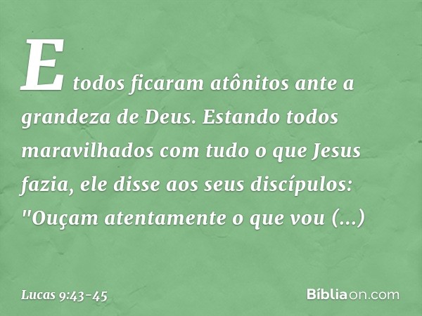 E todos ficaram atônitos ante a grandeza de Deus. Estando todos maravilhados com tudo o que Jesus fazia, ele disse aos seus discípulos: "Ouçam atentamente o que