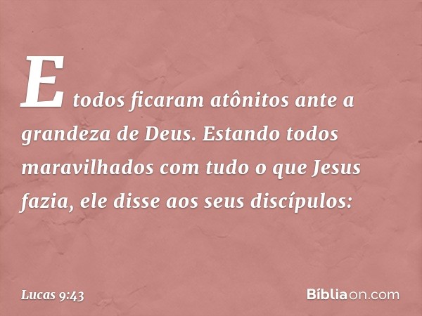 E todos ficaram atônitos ante a grandeza de Deus. Estando todos maravilhados com tudo o que Jesus fazia, ele disse aos seus discípulos: -- Lucas 9:43