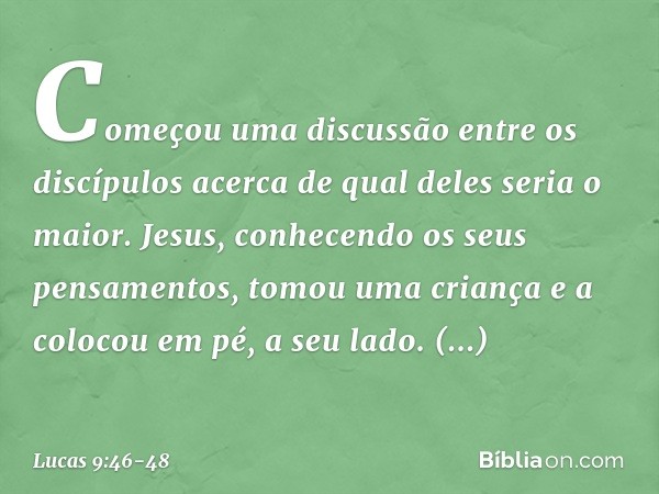 Começou uma discussão entre os discípulos acerca de qual deles seria o maior. Jesus, conhecendo os seus pensamentos, tomou uma criança e a colocou em pé, a seu 