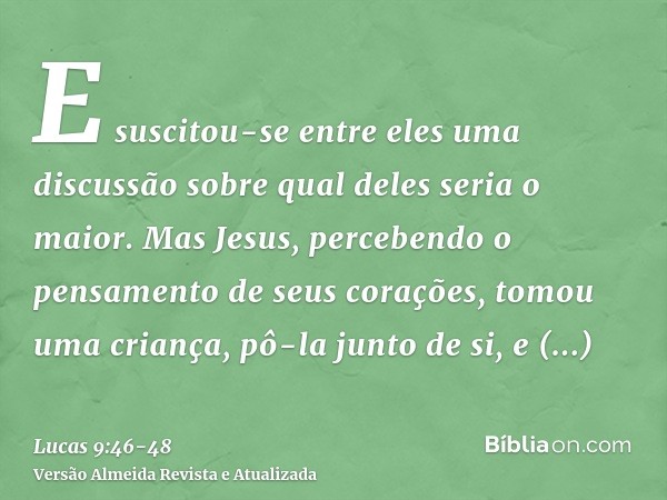 E suscitou-se entre eles uma discussão sobre qual deles seria o maior.Mas Jesus, percebendo o pensamento de seus corações, tomou uma criança, pô-la junto de si,