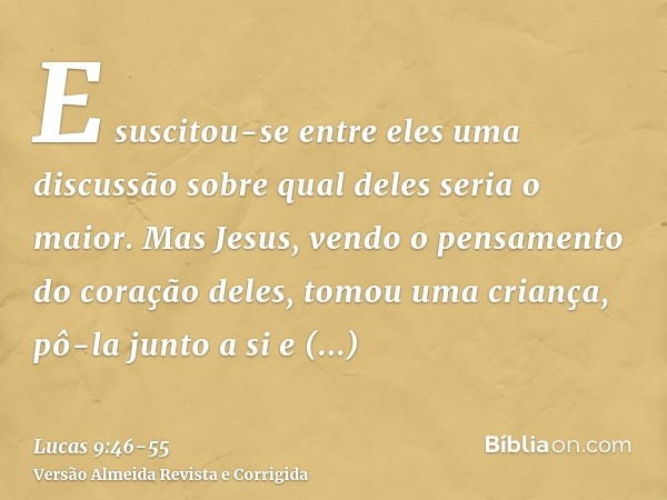 E suscitou-se entre eles uma discussão sobre qual deles seria o maior.Mas Jesus, vendo o pensamento do coração deles, tomou uma criança, pô-la junto a sie disse