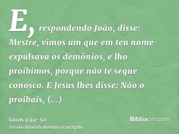 E, respondendo João, disse: Mestre, vimos um que em teu nome expulsava os demônios, e lho proibimos, porque não te segue conosco.E Jesus lhes disse: Não o proib