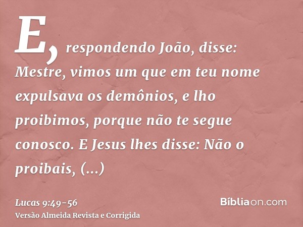 E, respondendo João, disse: Mestre, vimos um que em teu nome expulsava os demônios, e lho proibimos, porque não te segue conosco.E Jesus lhes disse: Não o proib