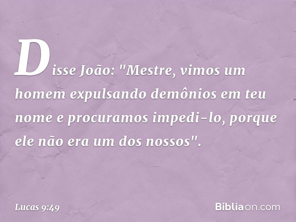 Disse João: "Mestre, vimos um homem expulsando demônios em teu nome e procuramos impedi-lo, porque ele não era um dos nossos". -- Lucas 9:49