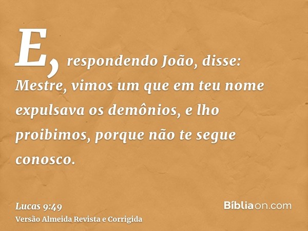 E, respondendo João, disse: Mestre, vimos um que em teu nome expulsava os demônios, e lho proibimos, porque não te segue conosco.