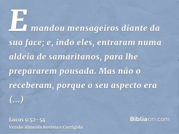 E mandou mensageiros diante da sua face; e, indo eles, entraram numa aldeia de samaritanos, para lhe prepararem pousada.Mas não o receberam, porque o seu aspect