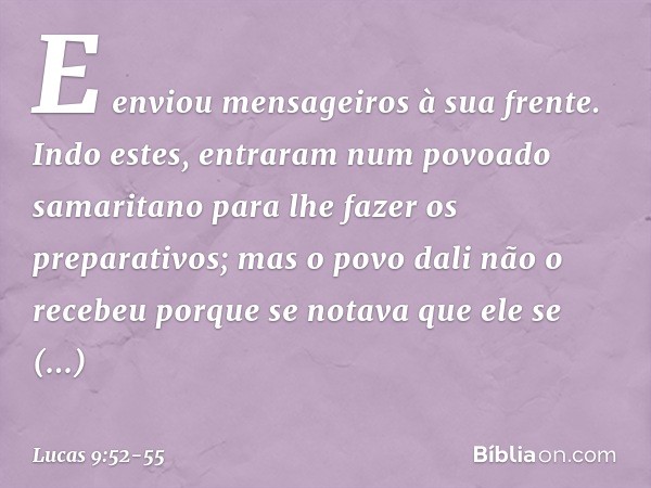 E enviou mensageiros à sua frente. Indo estes, entraram num povoado samaritano para lhe fazer os preparativos; mas o povo dali não o recebeu porque se notava qu