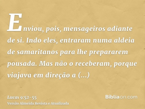 Enviou, pois, mensageiros adiante de si. Indo eles, entraram numa aldeia de samaritanos para lhe prepararem pousada.Mas não o receberam, porque viajava em direç