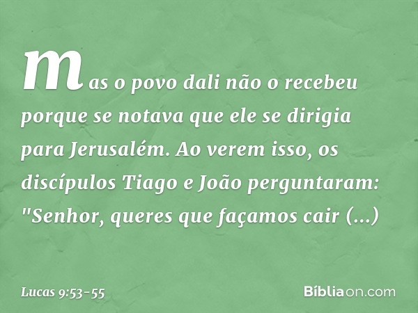 mas o povo dali não o recebeu porque se notava que ele se dirigia para Jerusalém. Ao verem isso, os discípulos Tiago e João perguntaram: "Senhor, queres que faç