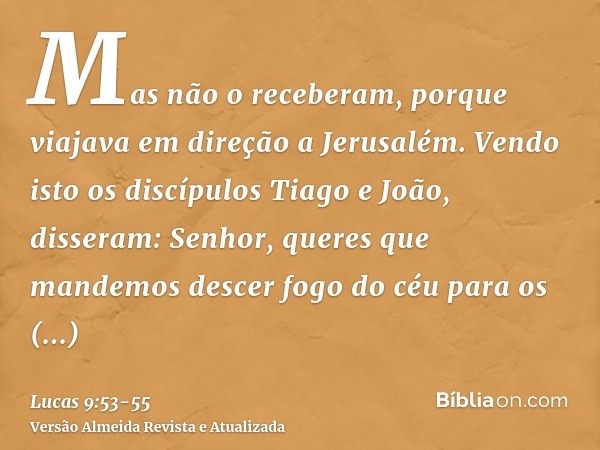 Mas não o receberam, porque viajava em direção a Jerusalém.Vendo isto os discípulos Tiago e João, disseram: Senhor, queres que mandemos descer fogo do céu para 