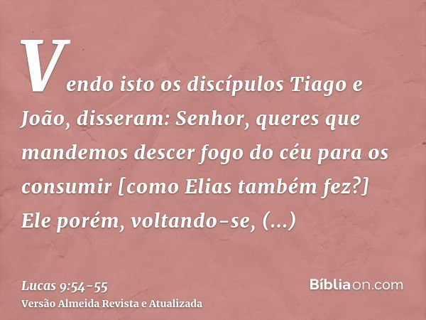 Vendo isto os discípulos Tiago e João, disseram: Senhor, queres que mandemos descer fogo do céu para os consumir [como Elias também fez?]Ele porém, voltando-se,