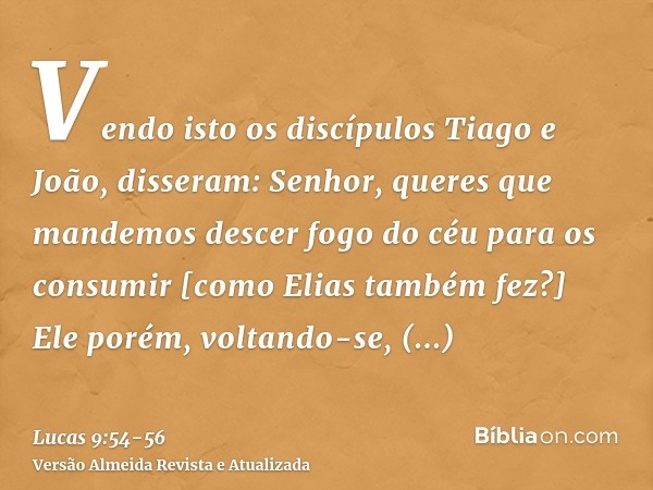 Vendo isto os discípulos Tiago e João, disseram: Senhor, queres que mandemos descer fogo do céu para os consumir [como Elias também fez?]Ele porém, voltando-se,