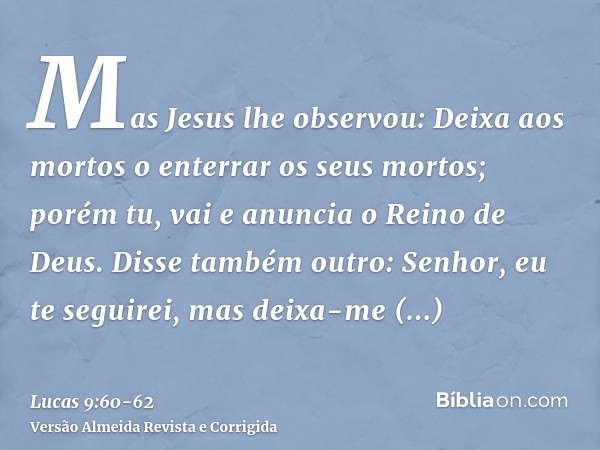 Mas Jesus lhe observou: Deixa aos mortos o enterrar os seus mortos; porém tu, vai e anuncia o Reino de Deus.Disse também outro: Senhor, eu te seguirei, mas deix