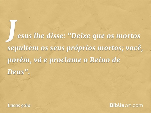 Jesus lhe disse: "Deixe que os mortos sepultem os seus próprios mortos; você, porém, vá e proclame o Reino de Deus". -- Lucas 9:60