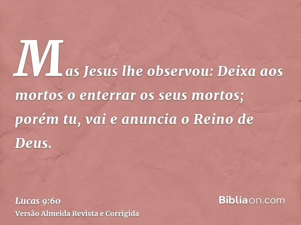Mas Jesus lhe observou: Deixa aos mortos o enterrar os seus mortos; porém tu, vai e anuncia o Reino de Deus.