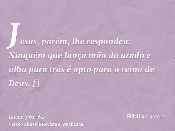 Jesus, porém, lhe respondeu: Ninguém que lança mão do arado e olha para trás é apto para o reino de Deus.[]