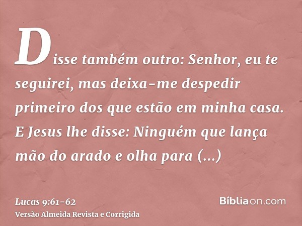 Disse também outro: Senhor, eu te seguirei, mas deixa-me despedir primeiro dos que estão em minha casa.E Jesus lhe disse: Ninguém que lança mão do arado e olha 