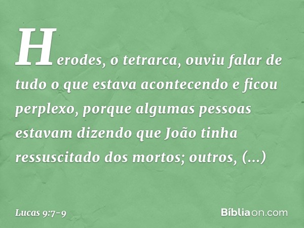 Herodes, o tetrarca, ouviu falar de tudo o que estava acontecendo e ficou perplexo, porque algumas pessoas estavam dizendo que João tinha ressuscitado dos morto