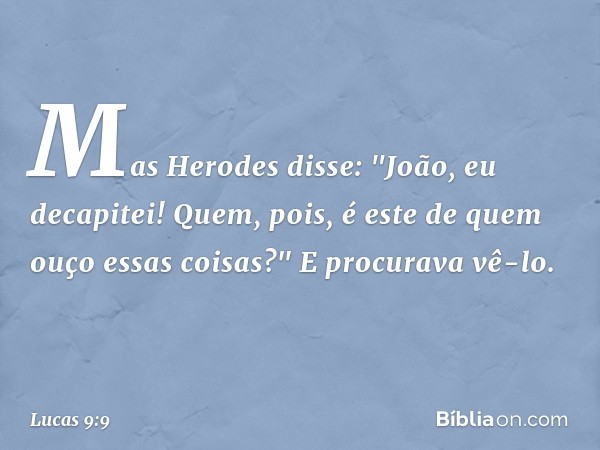 Mas Herodes disse: "João, eu decapitei! Quem, pois, é este de quem ouço essas coisas?" E procurava vê-lo. -- Lucas 9:9