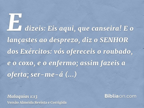 E dizeis: Eis aqui, que canseira! E o lançastes ao desprezo, diz o SENHOR dos Exércitos: vós ofereceis o roubado, e o coxo, e o enfermo; assim fazeis a oferta; 