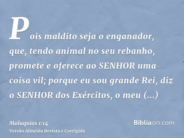 Pois maldito seja o enganador, que, tendo animal no seu rebanho, promete e oferece ao SENHOR uma coisa vil; porque eu sou grande Rei, diz o SENHOR dos Exércitos