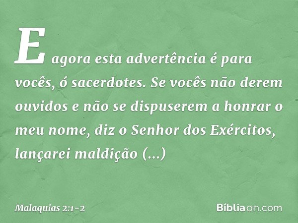 "E agora esta advertência é para vocês, ó sacerdotes. Se vocês não derem ouvi­dos e não se dispuserem a honrar o meu nome", diz o Senhor dos Exércitos, "lançare
