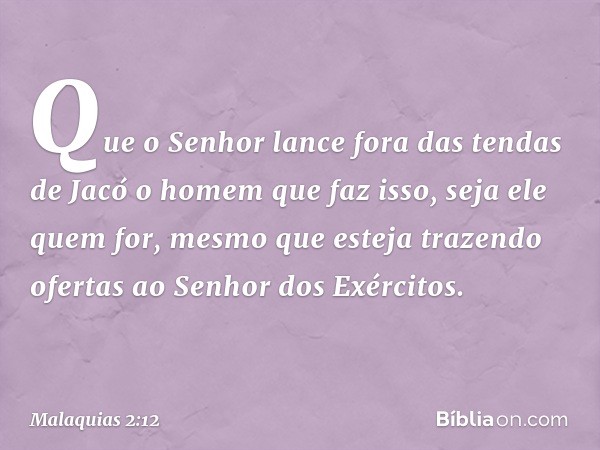 Que o Senhor lance fora das tendas de Jacó o homem que faz isso, seja ele quem for, mesmo que esteja trazendo ofertas ao Senhor dos Exércitos. -- Malaquias 2:12