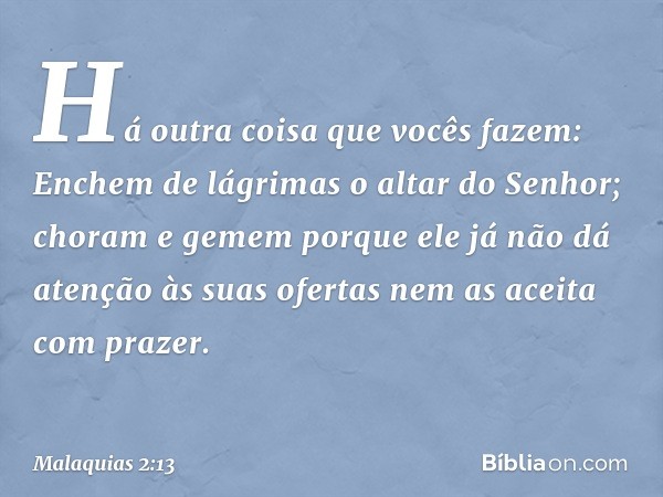 Há outra coisa que vocês fazem: En­chem de lágrimas o altar do Senhor; choram e gemem porque ele já não dá atenção às suas ofertas nem as aceita com prazer. -- 