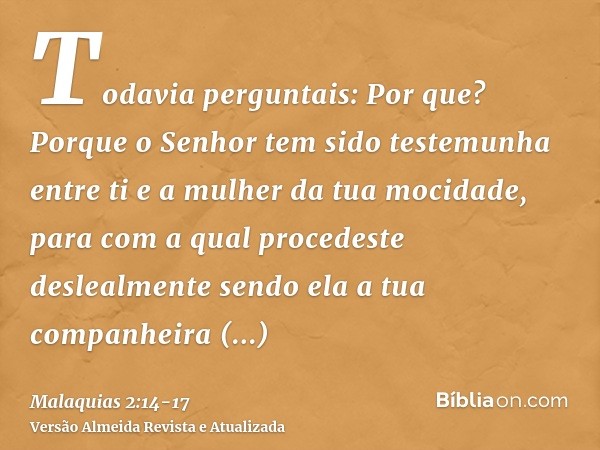 Todavia perguntais: Por que? Porque o Senhor tem sido testemunha entre ti e a mulher da tua mocidade, para com a qual procedeste deslealmente sendo ela a tua co