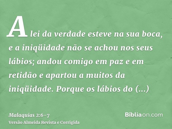 A lei da verdade esteve na sua boca, e a iniqüidade não se achou nos seus lábios; andou comigo em paz e em retidão e apartou a muitos da iniqüidade.Porque os lá