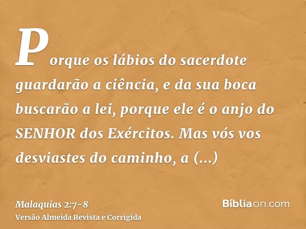 Porque os lábios do sacerdote guardarão a ciência, e da sua boca buscarão a lei, porque ele é o anjo do SENHOR dos Exércitos.Mas vós vos desviastes do caminho, 