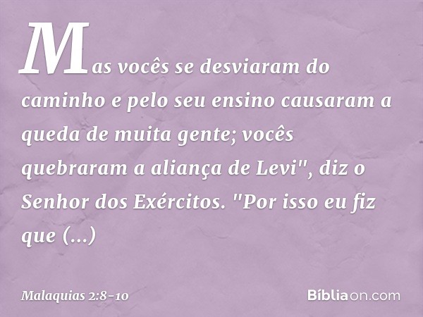 Mas vocês se desviaram do caminho e pelo seu ensino causaram a queda de muita gente; vocês quebraram a aliança de Levi", diz o Senhor dos Exércitos. "Por isso e