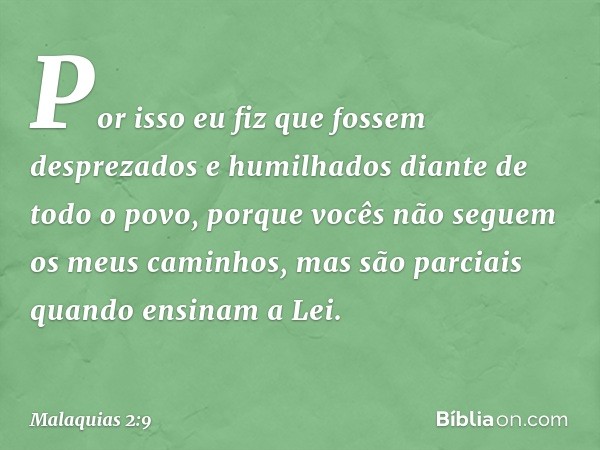 "Por isso eu fiz que fossem desprezados e humilhados diante de todo o povo, porque vocês não seguem os meus caminhos, mas são parciais quando ensinam a Lei." --