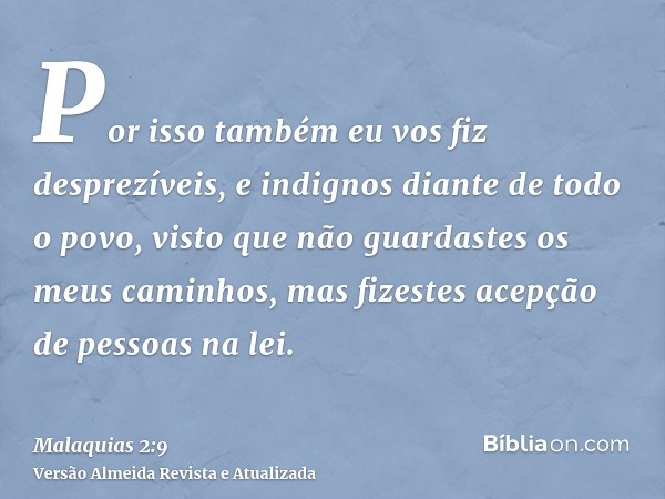 Por isso também eu vos fiz desprezíveis, e indignos diante de todo o povo, visto que não guardastes os meus caminhos, mas fizestes acepção de pessoas na lei.